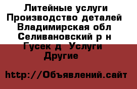 Литейные услуги.Производство деталей - Владимирская обл., Селивановский р-н, Гусек д. Услуги » Другие   